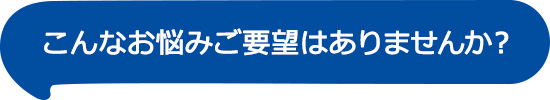 こんなお悩みご要望はありませんか？